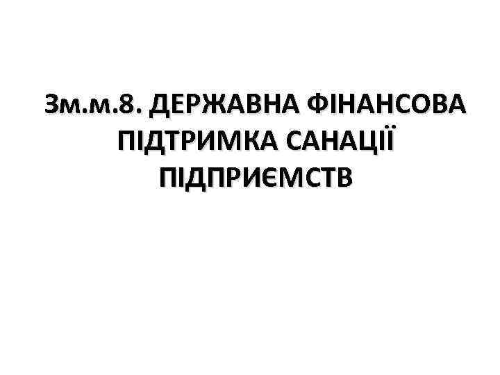 Зм. м. 8. ДЕРЖАВНА ФІНАНСОВА ПІДТРИМКА САНАЦІЇ ПІДПРИЄМСТВ 