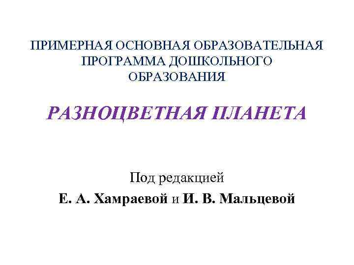 ПРИМЕРНАЯ ОСНОВНАЯ ОБРАЗОВАТЕЛЬНАЯ ПРОГРАММА ДОШКОЛЬНОГО ОБРАЗОВАНИЯ РАЗНОЦВЕТНАЯ ПЛАНЕТА Под редакцией Е. А. Хамраевой и