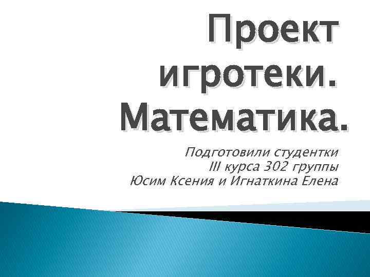 Проект игротеки. Математика. Подготовили студентки III курса 302 группы Юсим Ксения и Игнаткина Елена