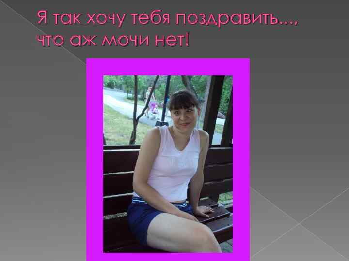 Я так хочу тебя поздравить. . . , что аж мочи нет! 