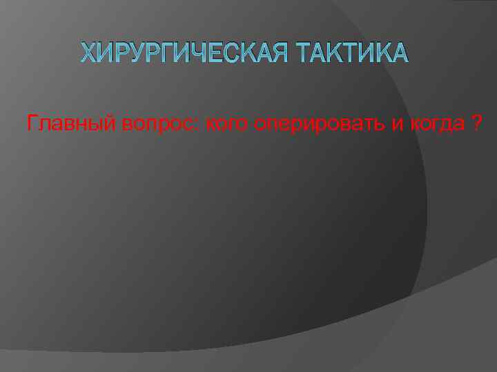 ХИРУРГИЧЕСКАЯ ТАКТИКА Главный вопрос: кого оперировать и когда ? 