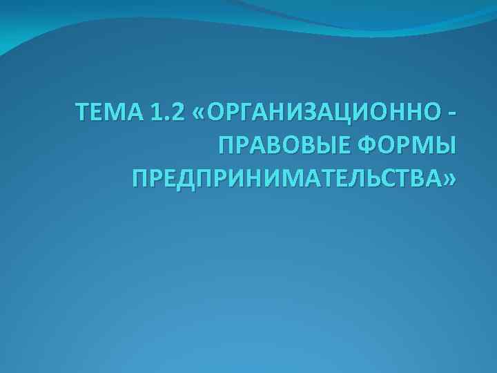 ТЕМА 1. 2 «ОРГАНИЗАЦИОННО ПРАВОВЫЕ ФОРМЫ ПРЕДПРИНИМАТЕЛЬСТВА» 