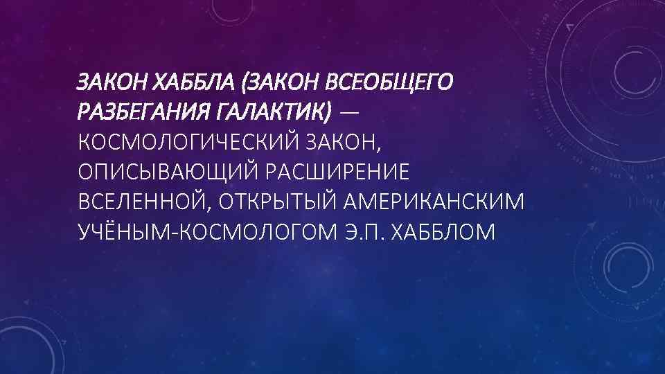 ЗАКОН ХАББЛА (ЗАКОН ВСЕОБЩЕГО РАЗБЕГАНИЯ ГАЛАКТИК) — КОСМОЛОГИЧЕСКИЙ ЗАКОН, ОПИСЫВАЮЩИЙ РАСШИРЕНИЕ ВСЕЛЕННОЙ, ОТКРЫТЫЙ АМЕРИКАНСКИМ