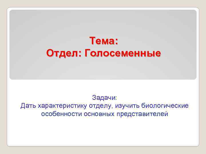 Тема: Отдел: Голосеменные Задачи: Дать характеристику отделу, изучить биологические особенности основных представителей 