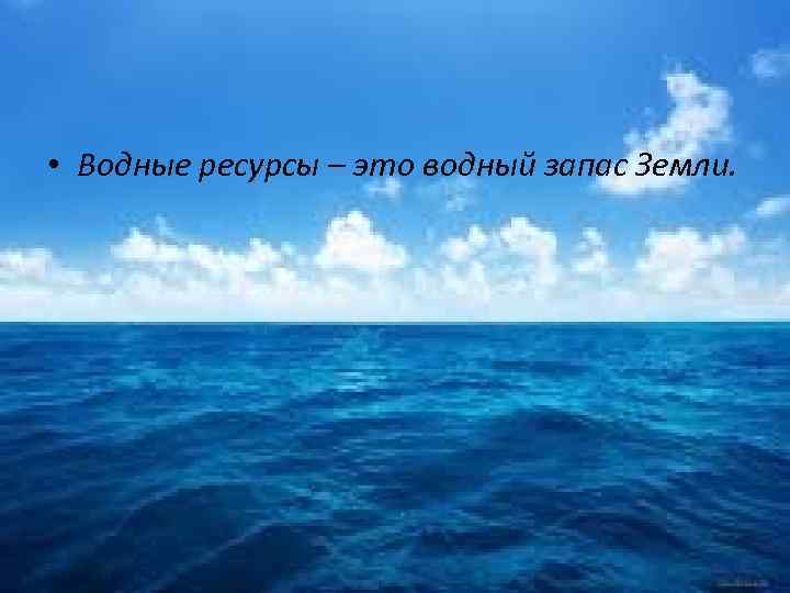  • Водные ресурсы – это водный запас Земли. 
