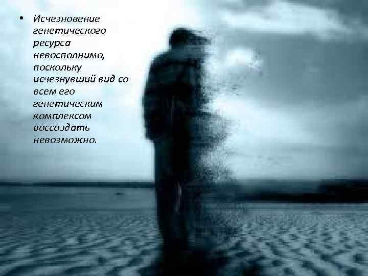  • Исчезновение генетического ресурса невосполнимо, поскольку исчезнувший вид со всем его генетическим комплексом