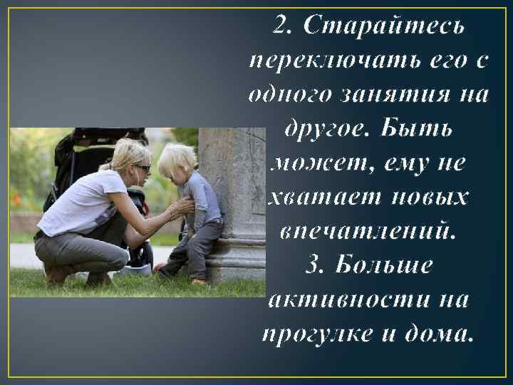 2. Старайтесь переключать его с одного занятия на другое. Быть может, ему не хватает