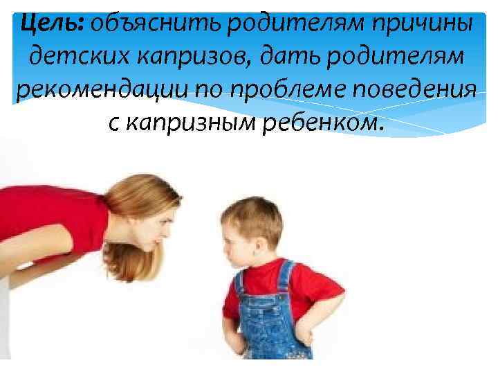 Цель: объяснить родителям причины детских капризов, дать родителям рекомендации по проблеме поведения с капризным