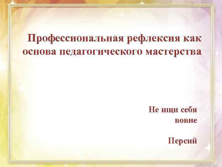 Профессиональная рефлексия как основа педагогического мастерства Не ищи себя вовне Персий 