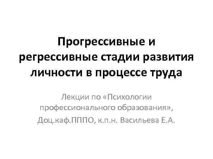 Прогрессивные и регрессивные стадии развития личности в процессе труда Лекции по «Психологии профессионального образования»