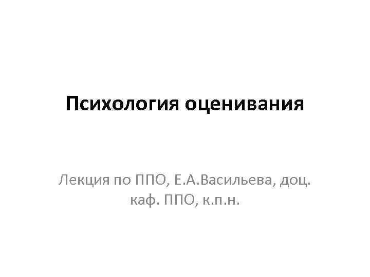 Психология оценивания Лекция по ППО, Е. А. Васильева, доц. каф. ППО, к. п. н.