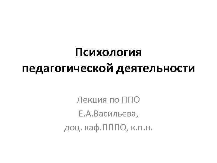 Психология педагогической деятельности Лекция по ППО Е. А. Васильева, доц. каф. ПППО, к. п.