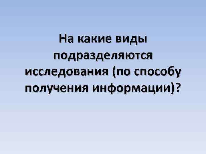 На какие виды подразделяются исследования (по способу получения информации)? 