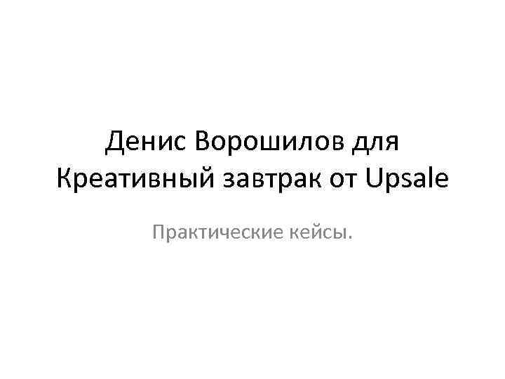 Денис Ворошилов для Креативный завтрак от Upsale Практические кейсы. 