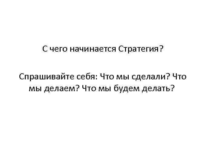 С чего начинается Стратегия? Спрашивайте себя: Что мы сделали? Что мы делаем? Что мы