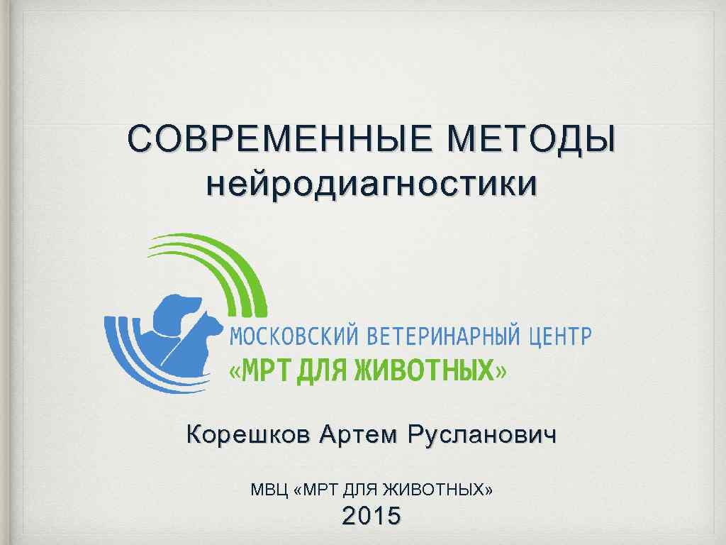СОВРЕМЕННЫЕ МЕТОДЫ нейродиагностики Корешков Артем Русланович МВЦ «МРТ ДЛЯ ЖИВОТНЫХ» 2015 