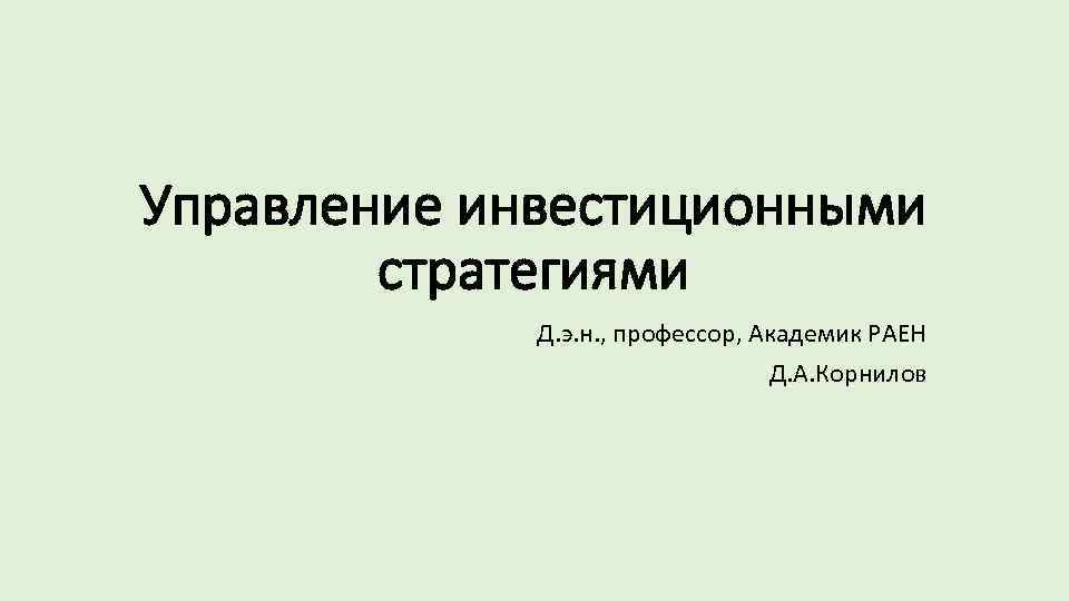 Управление инвестиционными стратегиями Д. э. н. , профессор, Академик РАЕН Д. А. Корнилов 