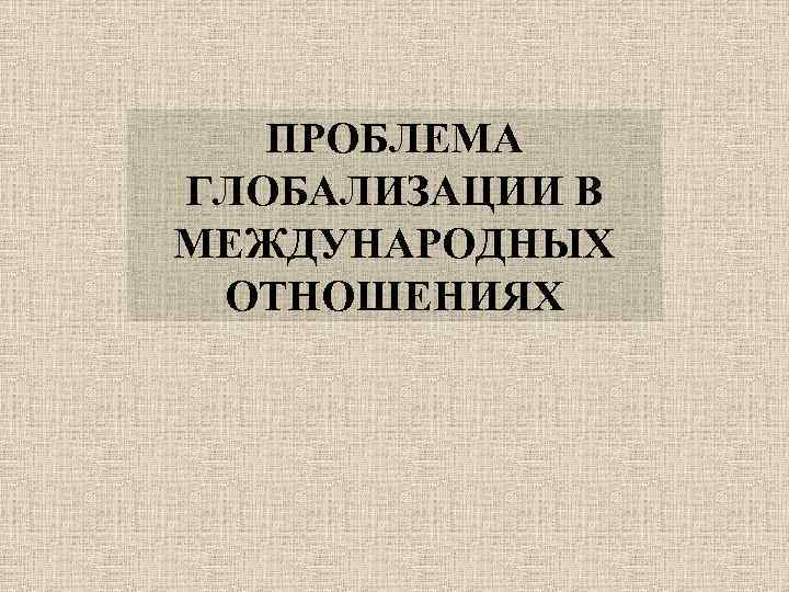 ПРОБЛЕМА ГЛОБАЛИЗАЦИИ В МЕЖДУНАРОДНЫХ ОТНОШЕНИЯХ 