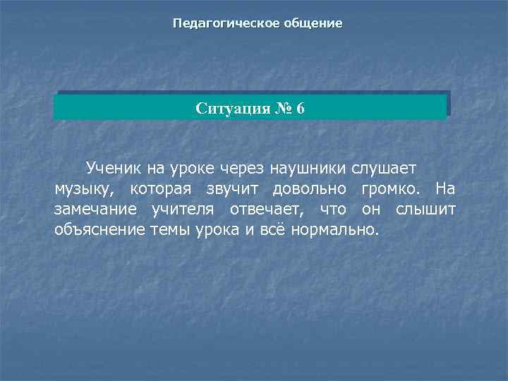 Педагогическое общение Ситуация № 6 Ученик на уроке через наушники слушает музыку, которая звучит