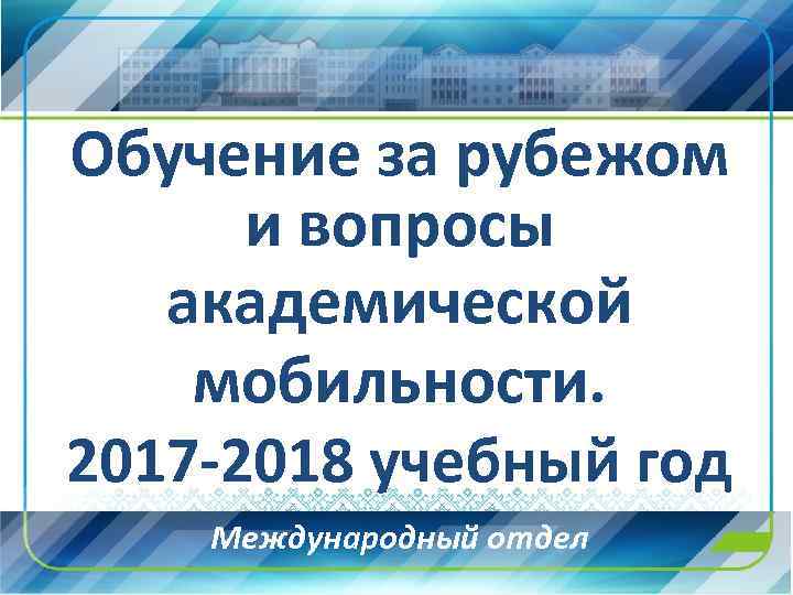 Обучение за рубежом и вопросы академической мобильности. 2017 -2018 учебный год Международный отдел 
