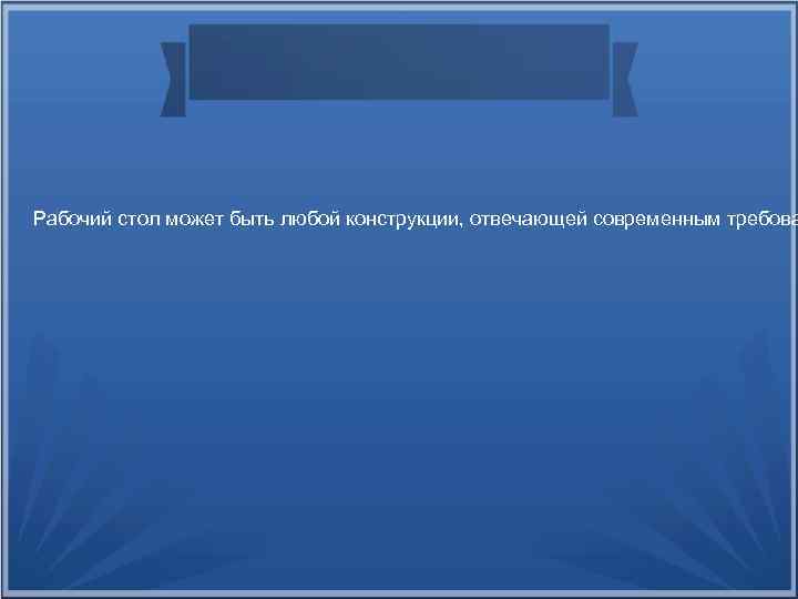 Рабочий стол может быть любой конструкции, отвечающей современным требова 