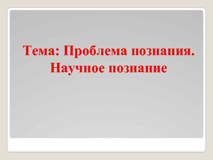 Тема: Проблема познания. Научное познание 