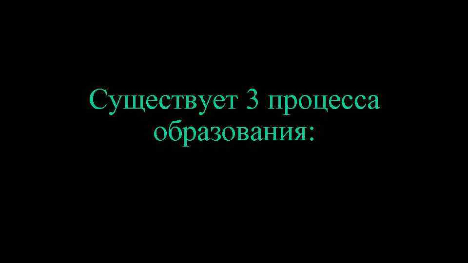 Существует 3 процесса образования: 