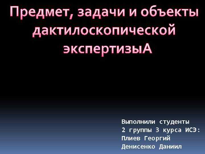 Предмет, задачи и объекты дактилоскопической экспертизы Выполнили студенты 2 группы 3 курса ИСЭ: Плиев