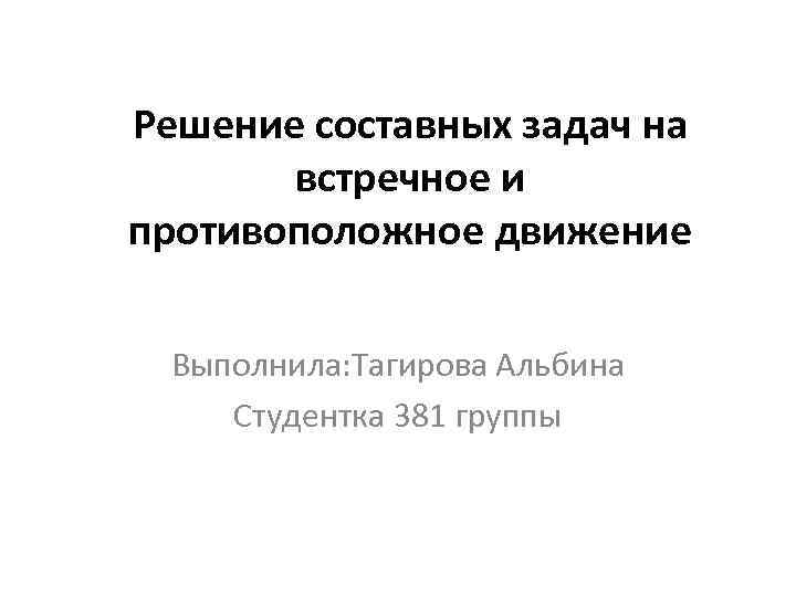 Решение составных задач на встречное и противоположное движение Выполнила: Тагирова Альбина Студентка 381 группы