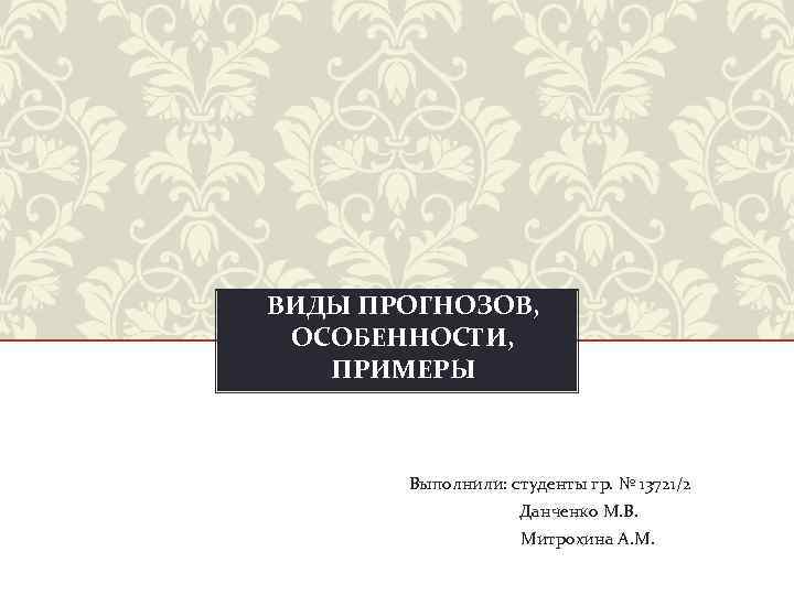 ВИДЫ ПРОГНОЗОВ, ОСОБЕННОСТИ, ПРИМЕРЫ Выполнили: студенты гр. № 13721/2 Данченко М. В. Митрохина А.