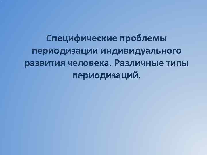 Специфические проблемы периодизации индивидуального развития человека. Различные типы периодизаций. 