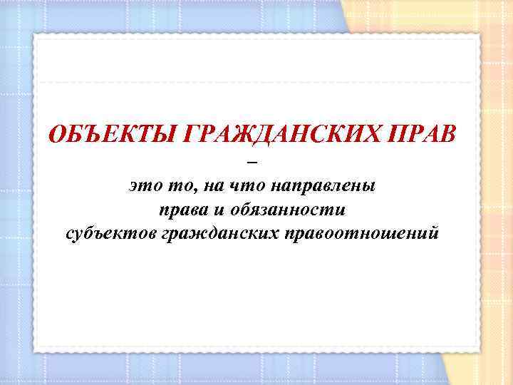 ОБЪЕКТЫ ГРАЖДАНСКИХ ПРАВ – это то, на что направлены права и обязанности субъектов гражданских