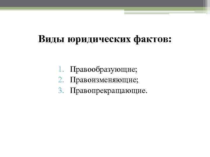 Виды юридических фактов: 1. Правообразующие; 2. Правоизменяющие; 3. Правопрекращающие. 