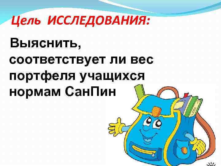 Цель ИССЛЕДОВАНИЯ: Выяснить, соответствует ли вес портфеля учащихся нормам Сан. Пин 