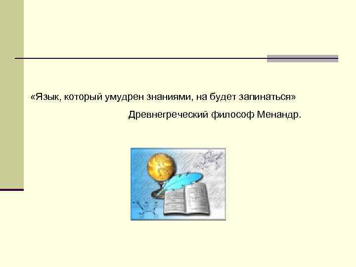  «Язык, который умудрен знаниями, на будет запинаться» Древнегреческий философ Менандр. 