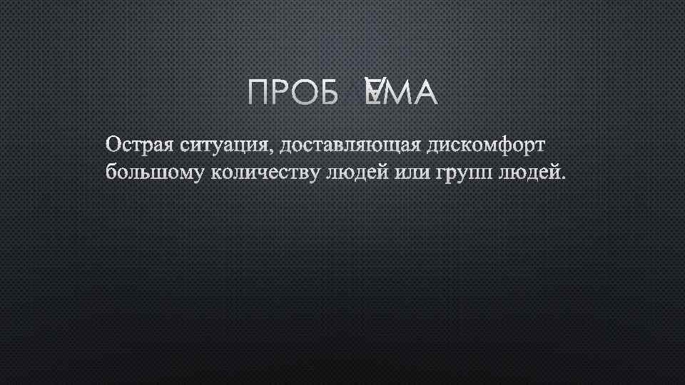 ПРОБЛЕМА ОСТРАЯ СИТУАЦИЯ, ДОСТАВЛЯЮЩАЯ ДИСКОМФОРТ БОЛЬШОМУ КОЛИЧЕСТВУ ЛЮДЕЙ ИЛИ ГРУПП ЛЮДЕЙ. 