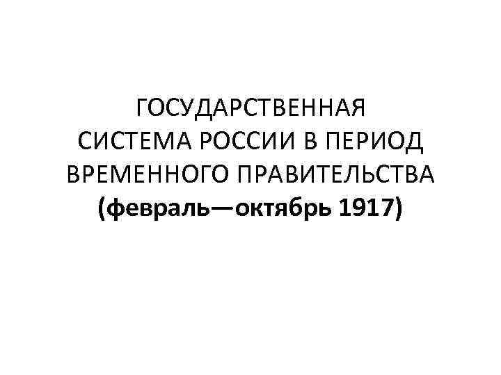 ГОСУДАРСТВЕННАЯ СИСТЕМА РОССИИ В ПЕРИОД ВРЕМЕННОГО ПРАВИТЕЛЬСТВА (февраль—октябрь 1917) 