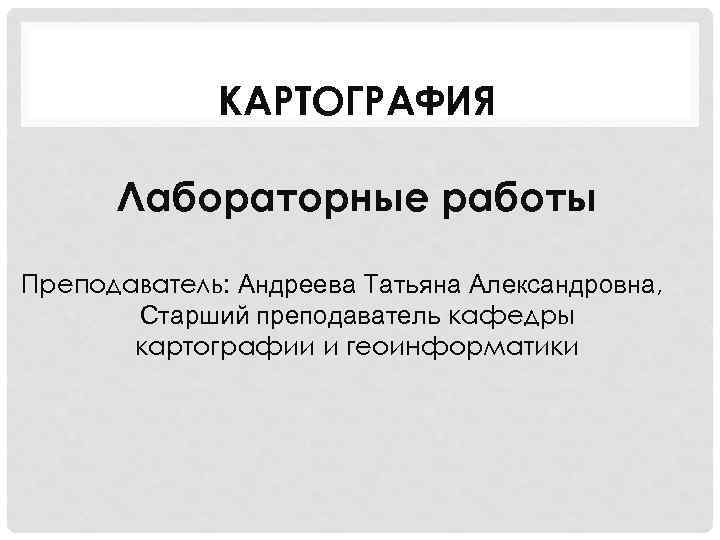 КАРТОГРАФИЯ Лабораторные работы Преподаватель: Андреева Татьяна Александровна, Старший преподаватель кафедры картографии и геоинформатики 