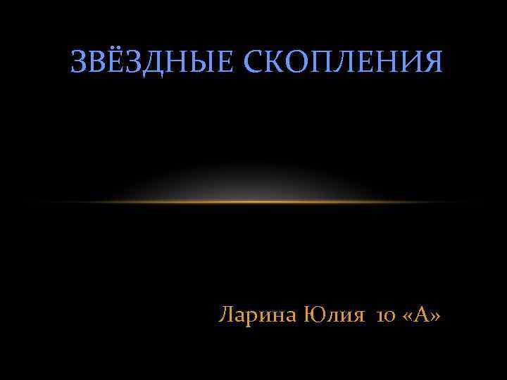 ЗВЁЗДНЫЕ СКОПЛЕНИЯ Ларина Юлия 10 «А» 