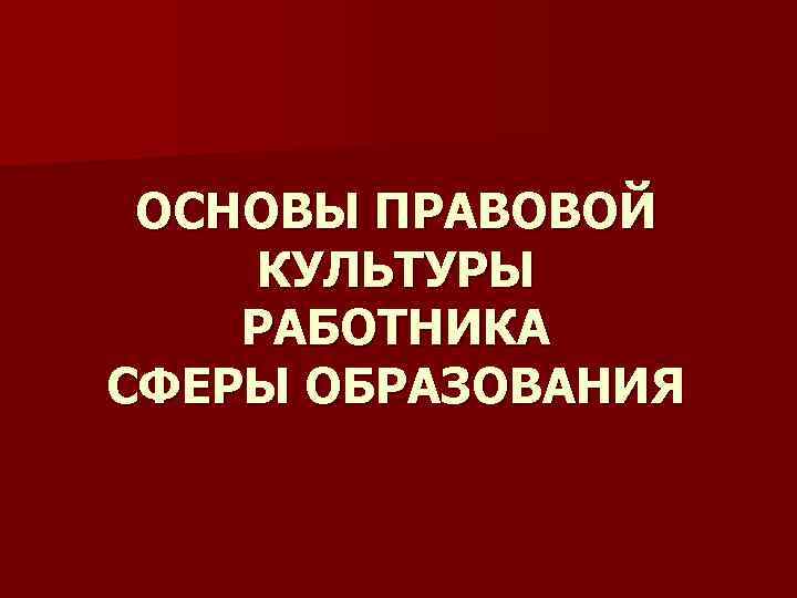 ОСНОВЫ ПРАВОВОЙ КУЛЬТУРЫ РАБОТНИКА СФЕРЫ ОБРАЗОВАНИЯ 
