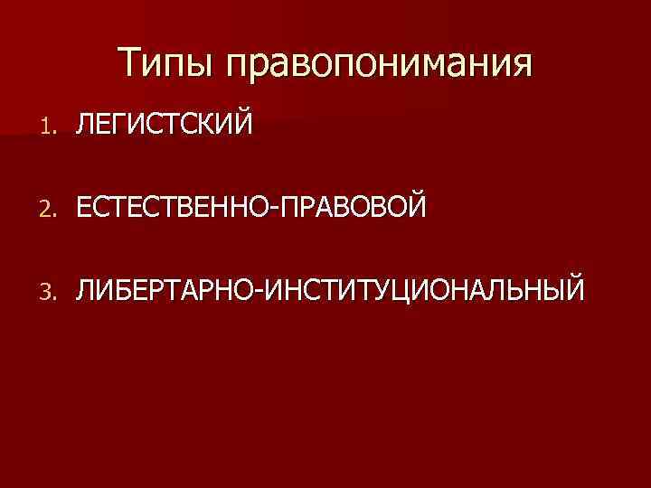 Типы правопонимания 1. ЛЕГИСТСКИЙ 2. ЕСТЕСТВЕННО-ПРАВОВОЙ 3. ЛИБЕРТАРНО-ИНСТИТУЦИОНАЛЬНЫЙ 