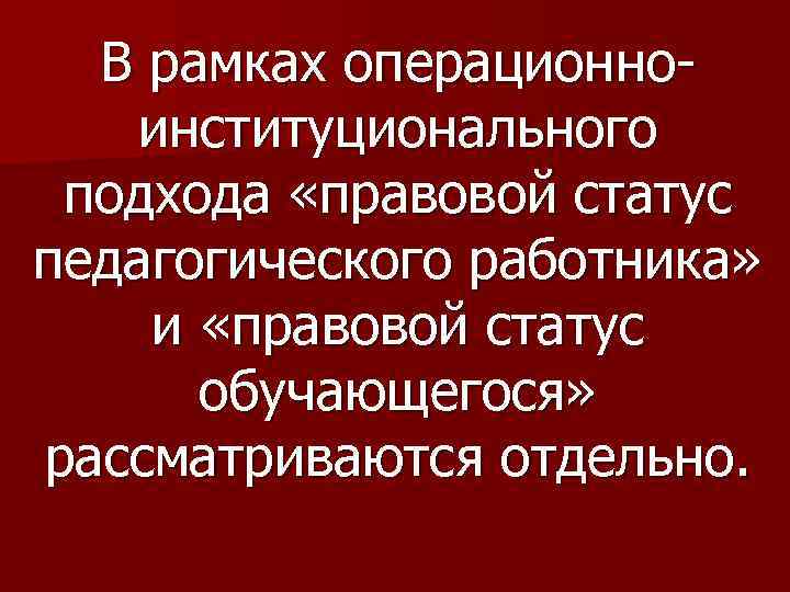 В рамках операционноинституционального подхода «правовой статус педагогического работника» и «правовой статус обучающегося» рассматриваются отдельно.