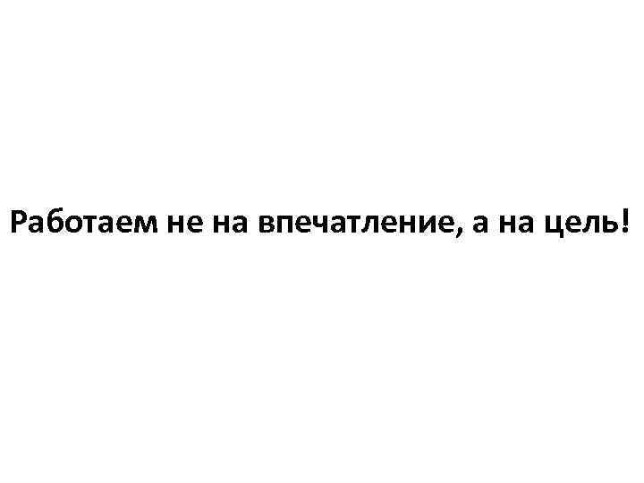 Работаем не на впечатление, а на цель! 