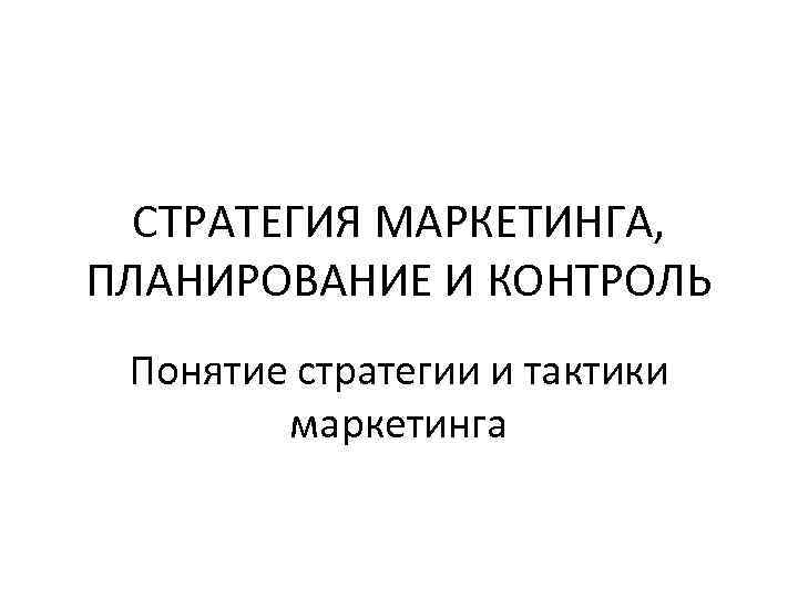 СТРАТЕГИЯ МАРКЕТИНГА, ПЛАНИРОВАНИЕ И КОНТРОЛЬ Понятие стратегии и тактики маркетинга 