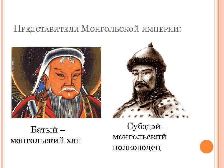 ПРЕДСТАВИТЕЛИ МОНГОЛЬСКОЙ ИМПЕРИИ: Батый – монгольский хан Субэдэй – монгольский полководец 