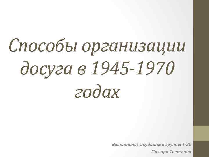 Способы организации досуга в 1945 -1970 годах Выполнила: студентка группы Т-20 Пазюра Светлана 