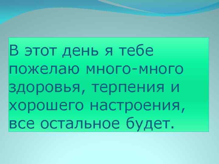 В этот день я тебе пожелаю много-много здоровья, терпения и хорошего настроения, все остальное