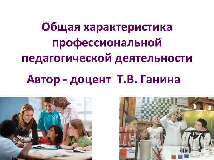 Общая характеристика профессиональной педагогической деятельности Автор - доцент Т. В. Ганина 