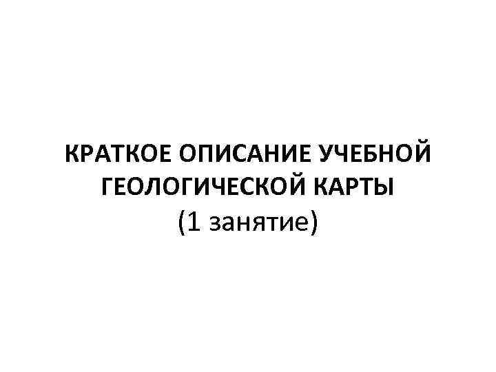 КРАТКОЕ ОПИСАНИЕ УЧЕБНОЙ ГЕОЛОГИЧЕСКОЙ КАРТЫ (1 занятие) 