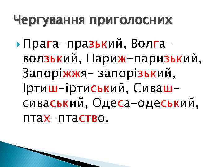 Чергування приголосних Прага-празький, Волгаволзький, Париж-паризький, Запоріжжя- запорізький, Іртиш-іртиський, Сивашсиваський, Одеса-одеський, птах-птаство. 